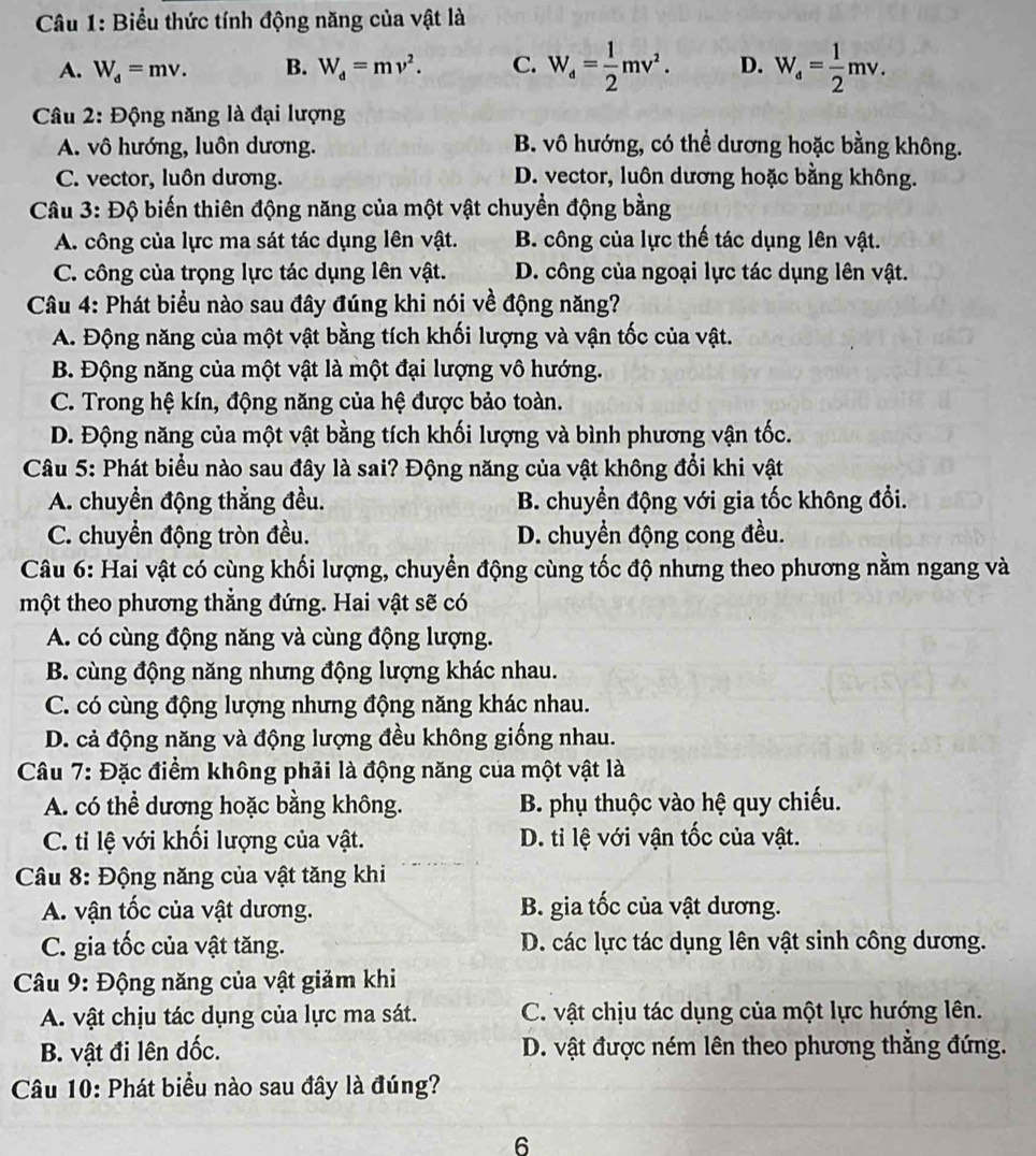 Biểu thức tính động năng của vật là
A. W_d=mv. B. W_d=mv^2. C. W_d= 1/2 mv^2. D. W_a= 1/2 mv.
Câu 2: Động năng là đại lượng
A. vô hướng, luôn dương. B. vô hướng, có thể dương hoặc bằng không.
C. vector, luôn dương. D. vector, luôn dương hoặc bằng không.
Câu 3: Độ biến thiên động năng của một vật chuyển động bằng
A. công của lực ma sát tác dụng lên vật. B. công của lực thế tác dụng lên vật.
C. công của trọng lực tác dụng lên vật. D. công của ngoại lực tác dụng lên vật.
Câu 4: Phát biểu nào sau đây đúng khi nói về động năng?
A. Động năng của một vật bằng tích khối lượng và vận tốc của vật.
B. Động năng của một vật là một đại lượng vô hướng.
C. Trong hệ kín, động năng của hệ được bảo toàn.
D. Động năng của một vật bằng tích khối lượng và bình phương vận tốc.
Câu 5: Phát biểu nào sau đây là sai? Động năng của vật không đổi khi vật
A. chuyển động thẳng đều. B. chuyền động với gia tốc không đổi.
C. chuyển động tròn đều. D. chuyền động cong đều.
Câu 6: Hai vật có cùng khối lượng, chuyển động cùng tốc độ nhưng theo phương nằm ngang và
một theo phương thẳng đứng. Hai vật sẽ có
A. có cùng động năng và cùng động lượng.
B. cùng động năng nhưng động lượng khác nhau.
C. có cùng động lượng nhưng động năng khác nhau.
D. cả động năng và động lượng đều không giống nhau.
Câu 7: Đặc điểm không phải là động năng của một vật là
A. có thể dương hoặc bằng không. B. phụ thuộc vào hệ quy chiếu.
C. tỉ lệ với khối lượng của vật. D. ti lệ với vận tốc của vật.
Câu 8: Động năng của vật tăng khi
A. vận tốc của vật dương. B. gia tốc của vật dương.
C. gia tốc của vật tăng. D. các lực tác dụng lên vật sinh công dương.
Câu 9: Động năng của vật giảm khi
A. vật chịu tác dụng của lực ma sát. C. vật chịu tác dụng của một lực hướng lên.
B. vật đi lên dốc. D. vật được ném lên theo phương thẳng đứng.
Câu 10: Phát biểu nào sau đây là đúng?
6