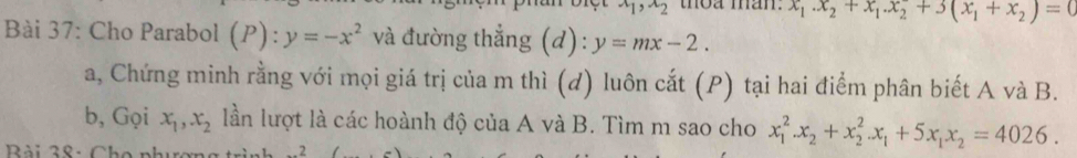 x_1, x_2 thoa man. x_1.x_2+x_1. x_2+3(x_1+x_2)=0
Bài 37: Cho Parabol (P):y=-x^2 và đường thẳng (d): y=mx-2. 
a, Chứng minh rằng với mọi giá trị của m thì (d) luôn cắt (P) tại hai điểm phân biết A và B. 
b, Gọi x_1, x_2 lần lượt là các hoành độ của A và B. Tìm m sao cho x_1^(2. x_2)+x_2^(2.x_1)+5x_1x_2=4026. 
Bài 38: Cho nh