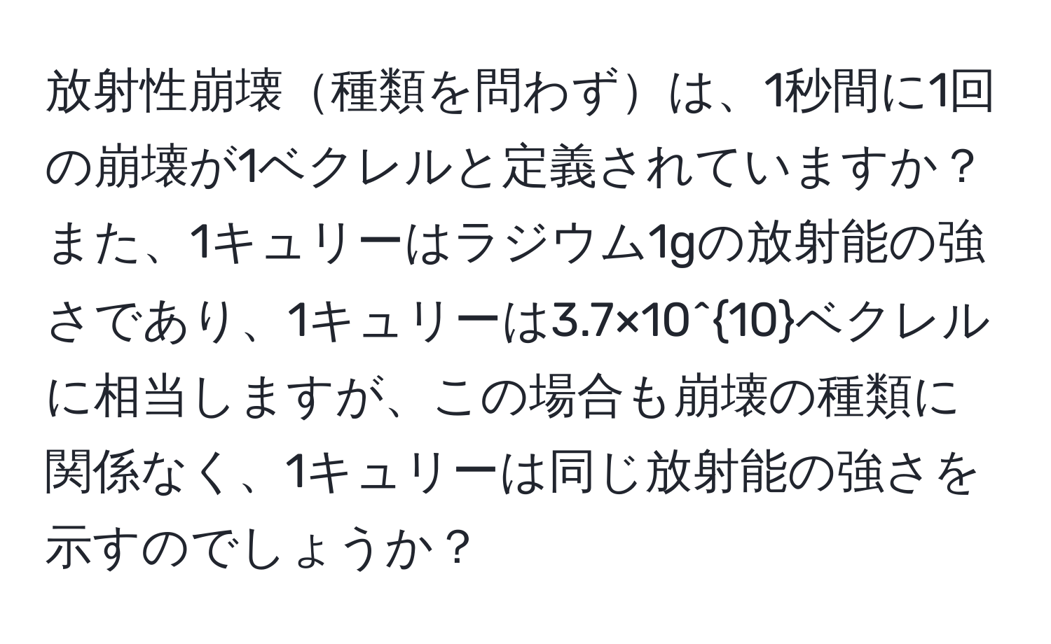 放射性崩壊種類を問わずは、1秒間に1回の崩壊が1ベクレルと定義されていますか？また、1キュリーはラジウム1gの放射能の強さであり、1キュリーは3.7×10^(10)ベクレルに相当しますが、この場合も崩壊の種類に関係なく、1キュリーは同じ放射能の強さを示すのでしょうか？