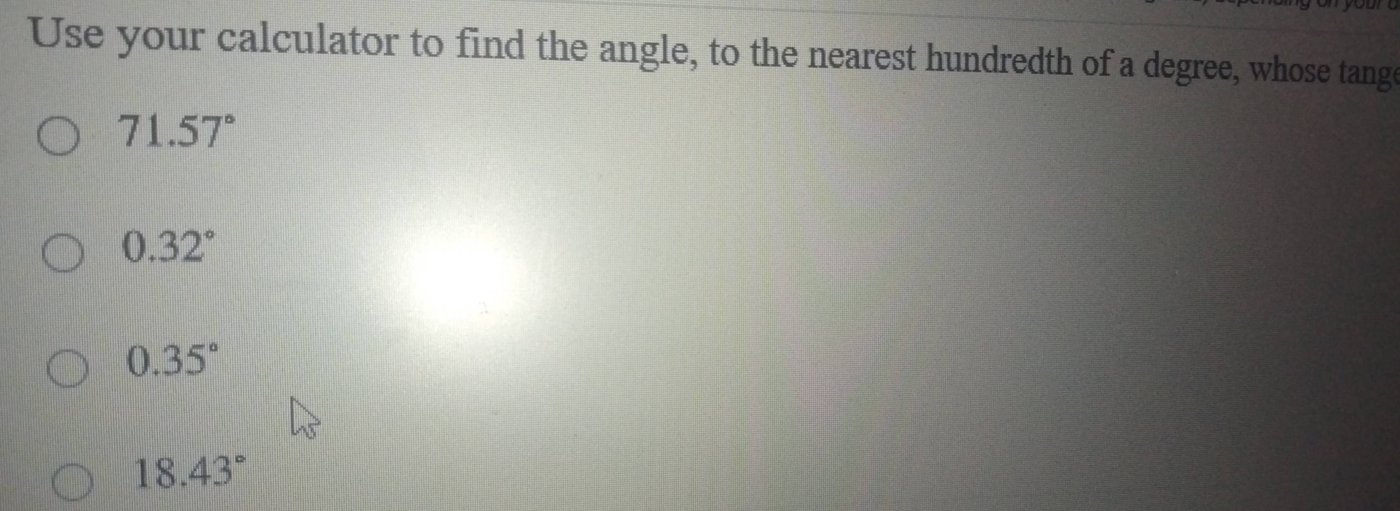 Use your calculator to find the angle, to the nearest hundredth of a degree, whose tange
71.57°
0.32°
0.35°
18.43°