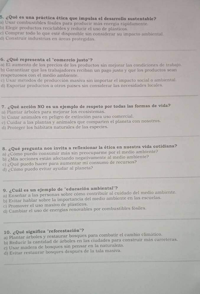 ¿Qué es una práctica ética que impulsa el desarrollo sustentable?
a) Usar combustibles fósiles para producir más energia rápidamente.
b) Elegir productos reciclables y reducir el uso de plásticos.
c) Comprar todo lo que esté disponible sin considerar su impacto ambiental.
d) Construir industrias en áreas protegidas.
6. ¿Qué representa el "comercio justo'?
a) El aumento de los precios de los productos sin mejorar las condiciones de trabajo.
b) Garantizar que los trabajadores reciban un pago justo y que los productos sean
respetuosos con el medio ambiente.
c) Usar métodos de producción masiva sin importar el impacto social o ambiental.
d) Exportar productos a otros países sin considerar las necesidades locales.
7. ¿Qué acción NO es un ejemplo de respeto por todas las formas de vida?
a) Plantar árboles para mejorar los ecosistemas.
b) Cazar animales en peligro de extinción para uso comercial.
c) Cuidar a las plantas y animales que comparten el planeta con nosotros.
d) Proteger los hábitats naturales de las especies.
8. ¿Qué pregunta nos invita a reflexionar la ética en nuestra vida cotidiana?
a) ¿Cómo puedo consumir más sin preocuparme por el medio ambiente?
b) ¿Mis acciones están afectando negativamente al medio ambiente?
c) ¿Qué puedo hacer para aumentar mi consumo de recursos?
d) ¿Cómo puedo evitar ayudar al planeta?
_
9. ¿Cuál es un ejemplo de "educación ambiental"?
a) Enseñar a las personas sobre cómo contribuir al cuidado del medio ambiente.
b) Evitar hablar sobre la importancia del medio ambiente en las escuelas.
c) Promover el uso masivo de plásticos.
d) Cambiar el uso de energias renovables por combustibles fósiles.
_
10. ¿Qué significa "reforestación"?
a) Plantar árboles y restaurar bosques para combatir el cambio climático.
b) Reducir la cantidad de árboles en las ciudades para construir más carreteras.
c) Usar madera de bosques sin pensar en la naturaleza.
d) Evitar restaurar bosques después de la tala masiva.