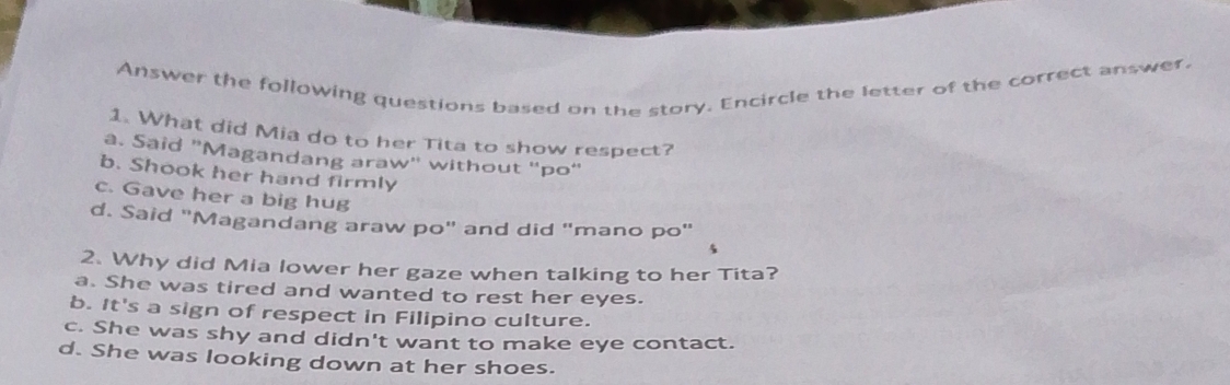 Answer the following questions based on the story. Encircle the letter of the correct answer.
1. What did Mia do to her Tita to show respect?
a. Said "Magandang araw" without "po"
b. Shook her hand firmly
c. Gave her a big hug
d. Said "Magandang araw po" and did "mano po"
5
2. Why did Mia lower her gaze when talking to her Tita?
a. She was tired and wanted to rest her eyes.
b. It's a sign of respect in Filipino culture.
c. She was shy and didn't want to make eye contact.
d. She was looking down at her shoes.