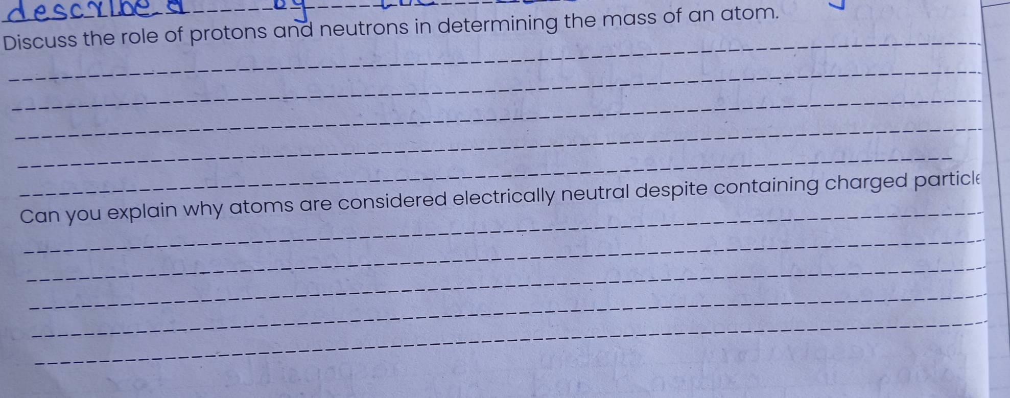 Discuss the role of protons and neutrons in determining the mass of an atom. 
_ 
_ 
_ 
_ 
_ 
_ 
Can you explain why atoms are considered electrically neutral despite containing charged particle 
_ 
_ 
_ 
_