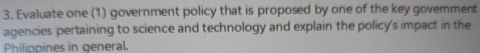 Evaluate one (1) government policy that is proposed by one of the key govemment 
agencies pertaining to science and technology and explain the policy's impact in the 
Philippines in general.