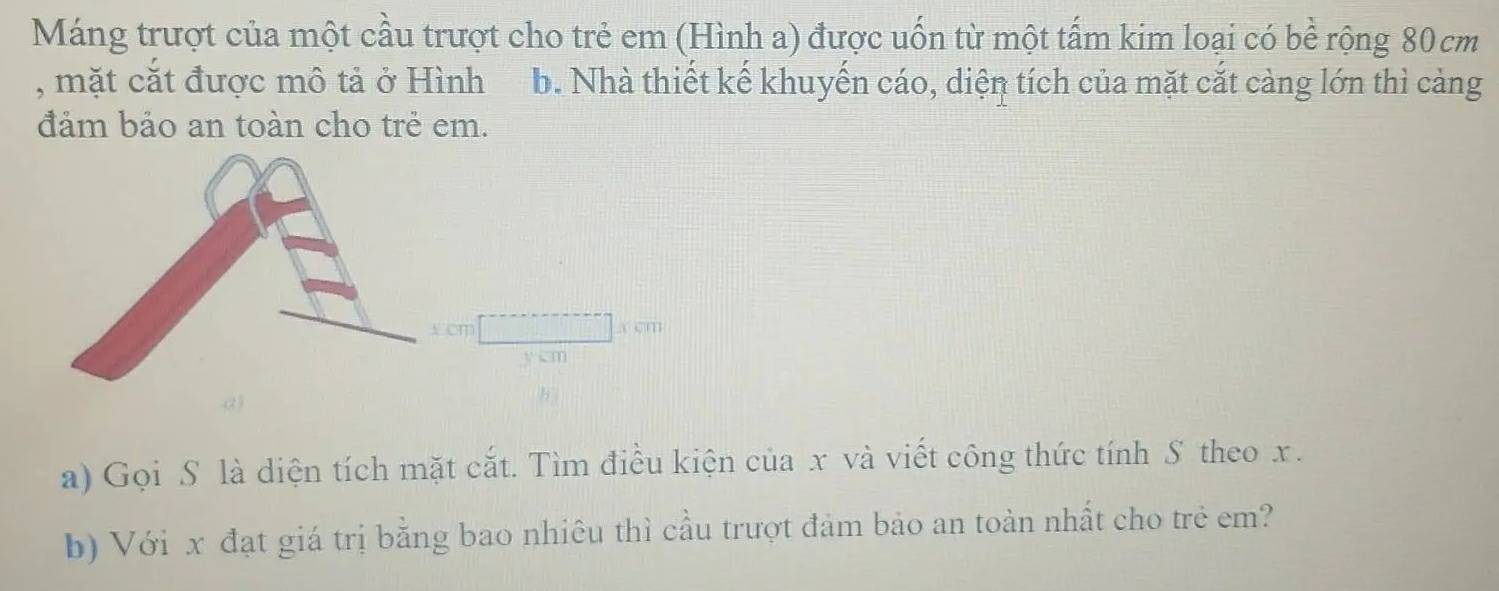 Máng trượt của một cầu trượt cho trẻ em (Hình a) được uốn từ một tấm kim loại có bề rộng 80 cm
, mặt cắt được mô tả ở Hình b. Nhà thiết kế khuyến cáo, diện tích của mặt cắt càng lớn thì cảng 
đảm bảo an toàn cho trẻ em.
cm a cm
a) 
a) Gọi S là diện tích mặt cắt. Tìm điều kiện của x và viết công thức tính S theo x. 
b) Với x đạt giá trị bằng bao nhiêu thì cầu trượt đảm bảo an toàn nhất cho trẻ em?