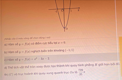 (Nhấp vào ô màu vàng để chọn đúng / sai)
a) Hàm số y=f(x) có điểm cực tiểu tại x=0. 
b) Hàm số y=f(x) nghịch biến trên khoảng (-1;1)
c) Hàm số y=f(x)=x^3-3x-2. 
d) Thể tích vật thể tròn xoay được tạo thành khi quay hình phẳng H giới hạn bởi đỏ
thị (C) và trục hoành khi quay xung quanh trục Ox là  729/35 π