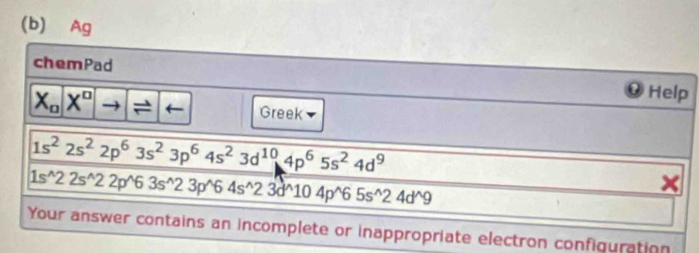 Ag 
chemPad Help
X_o|X^o Greek
1s^22s^22p^63s^23p^64s^23d^(10)4p^65s^24d^9
1s^(wedge)22s^(wedge)22p^(wedge)63s^(wedge)23p^(wedge)64s^(wedge)23d^(wedge)104p^(wedge)65s^(wedge)24d^(wedge)9
Your answer contains an incomplete or inappropriate electron configuration