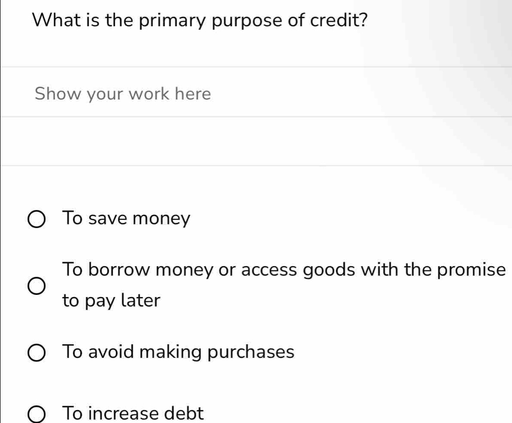 What is the primary purpose of credit?
Show your work here
To save money
To borrow money or access goods with the promise
to pay later
To avoid making purchases
To increase debt