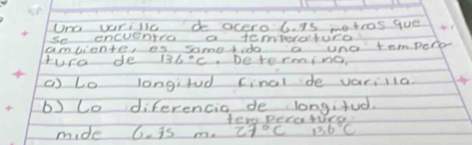 Uno vurilic de ocero 6. is metros gue 
se oncueaio a temToratucd 
ambionte, es somesdo a uno tempero 
tura de 136°C Determing. 
() to longifod cinol de variia 
b) Co diferencia de longifud. 
tem pecawrs 
mide 6. is m. 27°C 136°C