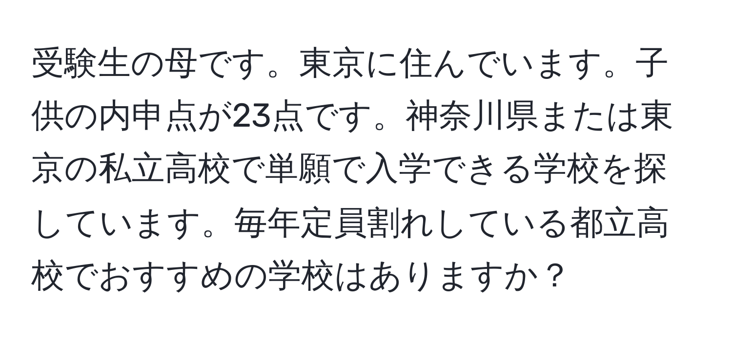 受験生の母です。東京に住んでいます。子供の内申点が23点です。神奈川県または東京の私立高校で単願で入学できる学校を探しています。毎年定員割れしている都立高校でおすすめの学校はありますか？