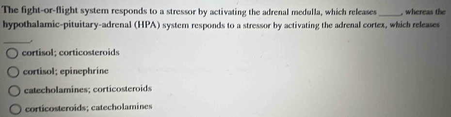 The fight-or-flight system responds to a stressor by activating the adrenal medulla, which releases_ , whereas the
hypothalamic-pituitary-adrenal (HPA) system responds to a stressor by activating the adrenal cortex, which releases
_,
cortisol; corticosteroids
cortisol; epînephrine
catecholamines; corticosteroids
corticosteroids; catecholamines