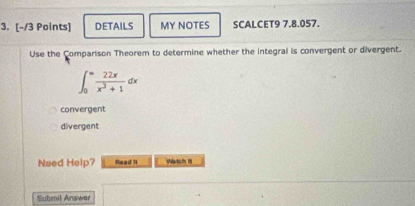 DETAILS MY NOTES SCALCET9 7.8.057.
Use the Comparison Theorem to determine whether the integral is convergent or divergent.
∈t _0^((∈fty)frac 22x)x^3+1dx
convergent
divergent
Need Help? Read II Watch It
Submil Answer