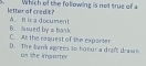 Which of the following is not true of 
lettur af credit? A. I is a document
C. A the request of the exporter B. ssued by i bank
D. The bank agrees to honor a draft drawn as she importer