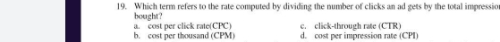 Which term refers to the rate computed by dividing the number of clicks an ad gets by the total impressio
bought?
a. cost per click rate(CPC) c. click-through rate (CTR)
b. cost per thousand (CPM) d. cost per impression rate (CPI)