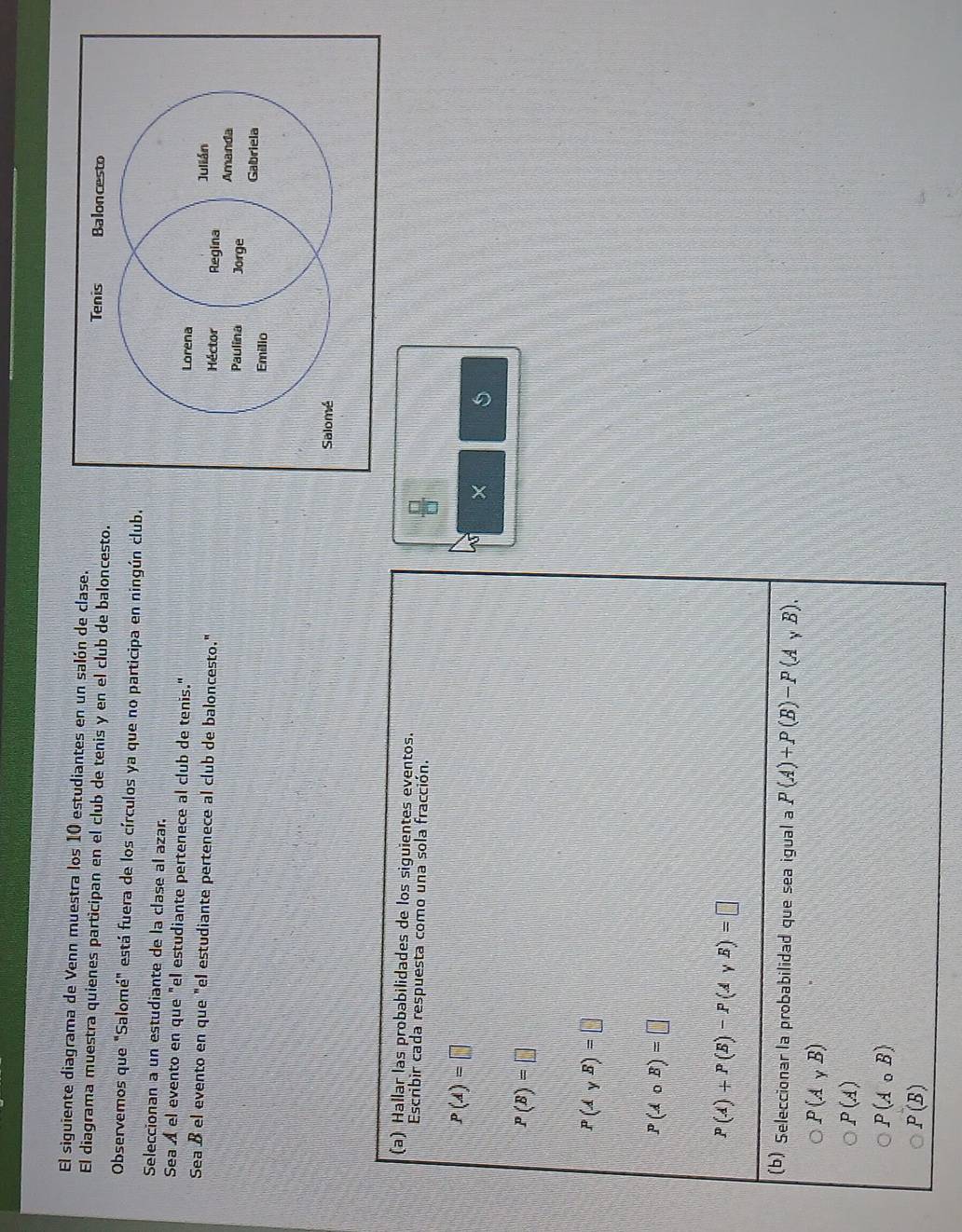 El siguiente diagrama de Venn muestra los 10 estudiantes en un salón de clase.
El diagrama muestra quienes participan en el club de tenis y en el club de baloncesto.
Observemos que "Salomé" está fuera de los círculos ya que no participa en ningún club.
Seleccionan a un estudiante de la clase al azar.
Sea Á el evento en que "el estudiante pertenece al club de tenis." 
Sea ß el evento en que "el estudiante pertenece al club de baloncesto." 
(a) Hallar las probabilidades de los siguientes eventos.
Escribir cada respuesta como una sola fracción.
P(A)=□
is ×
P(B)=□
P(AyB)=□
P(Acirc B)=□
P(A)+P(B)-P(AyB)=□
(b) Seleccionar la probabilidad que sea igual a P(A)+P(B)-P(A,B).
P(A_yB)
P(A)
P(A_0B)
P(B)