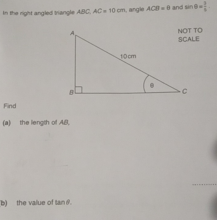 In the right angled triangle ABC, AC=10cm , angle ACB=θ and sin θ = 3/5 . 
Find 
(a) the length of AB, 
_ 
(b) the value of tan θ.