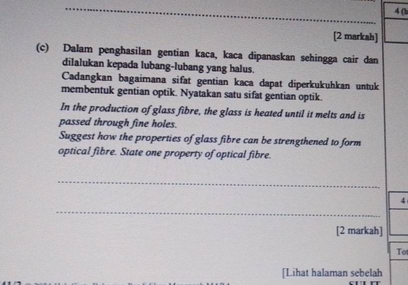 4 (b 
[2 markah] 
(c) Dalam penghasilan gentian kaca, kaca dipanaskan sehingga cair dan 
dilalukan kepada lubang-lubang yang halus. 
Cadangkan bagaimana sifat gentian kaca dapat diperkukuhkan untuk 
membentuk gentian optik. Nyatakan satu sifat gentian optik. 
In the production of glass fibre, the glass is heated until it melts and is 
passed through fine holes. 
Suggest how the properties of glass fibre can be strengthened to form 
optical fibre. State one property of optical fibre. 
_ 
4 
_ 
[2 markah] 
Tot 
[Lihat halaman sebelah