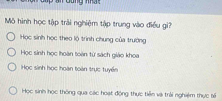 Mô hình học tập trải nghiệm tập trung vào điều gì?
Học sinh học theo lộ trình chung của trường
Học sinh học hoàn toàn từ sách giáo khoa
Học sinh học hoàn toàn trực tuyến
Học sinh học thông qua các hoạt động thực tiễn và trải nghiệm thực tế