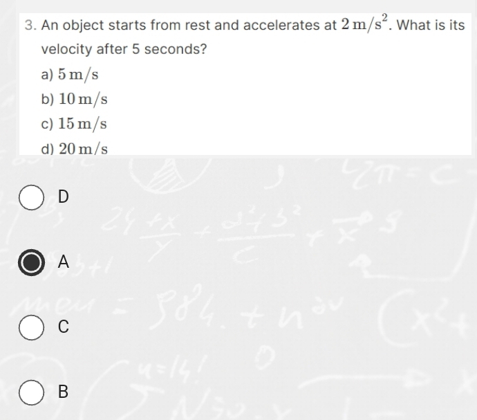 An object starts from rest and accelerates at 2m/s^2. What is its
velocity after 5 seconds?
a) 5m/s
b) 10 m/s
c) 15 m/s
d) 20 m/s
D
A
C
B