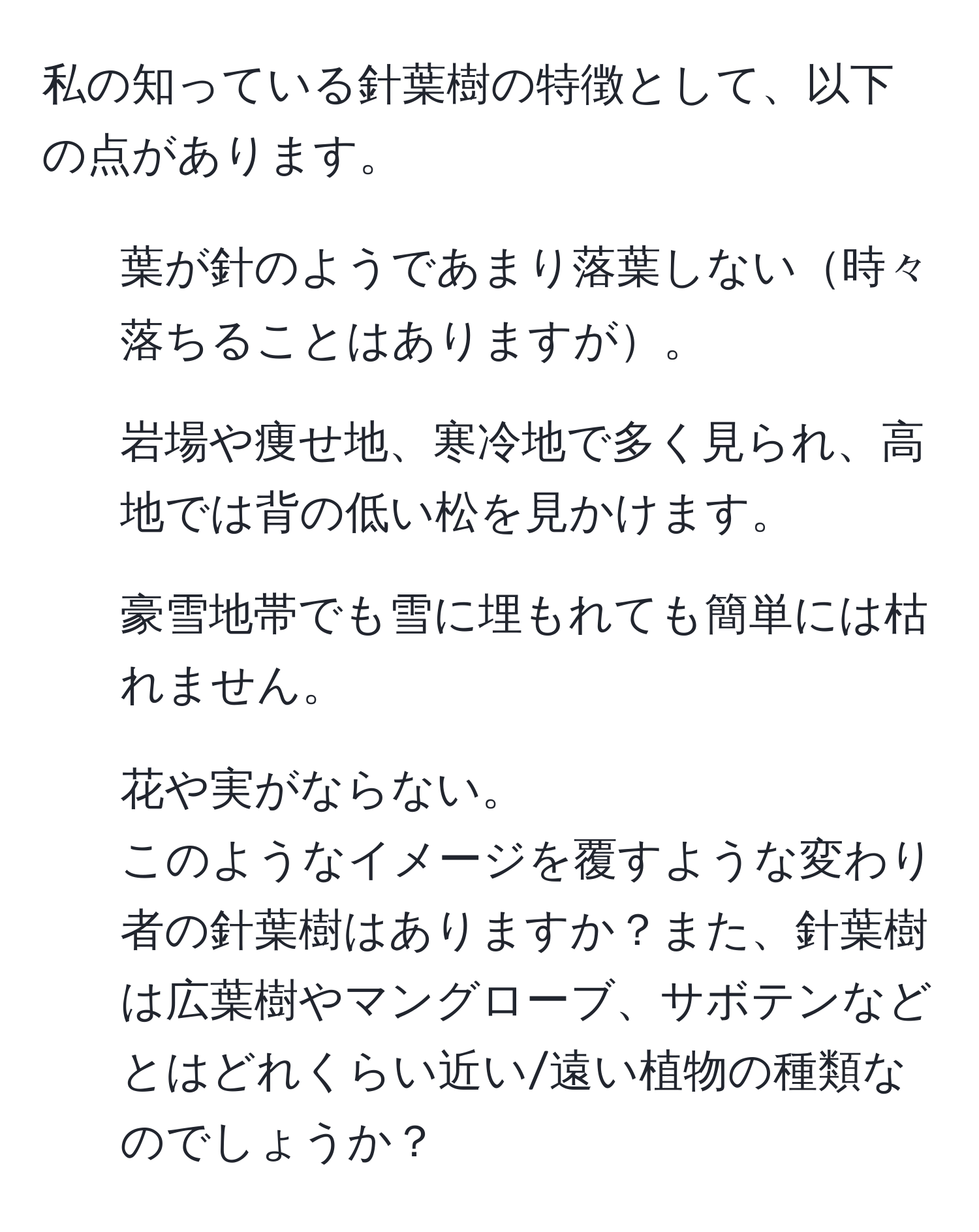 私の知っている針葉樹の特徴として、以下の点があります。  
- 葉が針のようであまり落葉しない時々落ちることはありますが。  
- 岩場や痩せ地、寒冷地で多く見られ、高地では背の低い松を見かけます。  
- 豪雪地帯でも雪に埋もれても簡単には枯れません。  
- 花や実がならない。  
このようなイメージを覆すような変わり者の針葉樹はありますか？また、針葉樹は広葉樹やマングローブ、サボテンなどとはどれくらい近い/遠い植物の種類なのでしょうか？