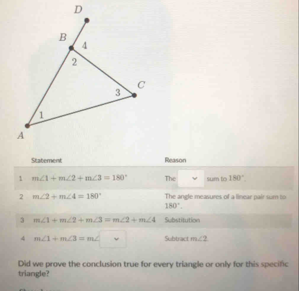 Statement Reason 
1 m∠ 1+m∠ 2+m∠ 3=180° The sum to 180°. 
2 m∠ 2+m∠ 4=180° The angle measures of a linear pair sum to
180°. 
3 m∠ 1+m∠ 2+m∠ 3=m∠ 2+m∠ 4 Substitution 
4 m∠ 1+m∠ 3=m∠ □ Subtract m∠ 2
Did we prove the conclusion true for every triangle or only for this specific 
triangle?