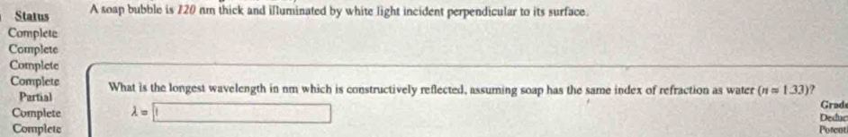 Status A soap bubble is 720 nm thick and illuminated by white light incident perpendicular to its surface. 
Complete 
Complete 
Complete 
Complets What is the longest wavelength in nm which is constructively reflected, assuming soap has the same index of refraction as water (napprox 1.33) ? 
Partial 
Complete lambda =□ Grad 
Deduc 
Complete Potent