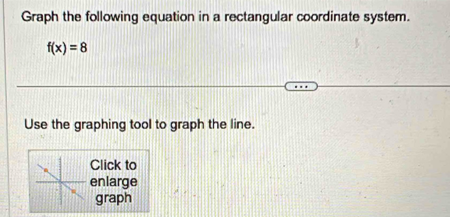 Graph the following equation in a rectangular coordinate system.
f(x)=8
Use the graphing tool to graph the line. 
Click to 
enlarge 
graph