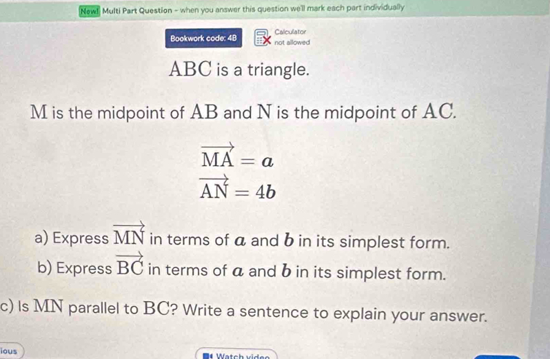 New! Multi Part Question - when you answer this question we'll mark each part individually 
Calculator 
Bookwork code: 4B not allowed
ABC is a triangle.
M is the midpoint of AB and N is the midpoint of AC.
vector MA=a
vector AN=4b
a) Express vector MN in terms of a and b in its simplest form. 
b) Express vector BC in terms of a and b in its simplest form. 
c) Is MN parallel to BC? Write a sentence to explain your answer. 
ious