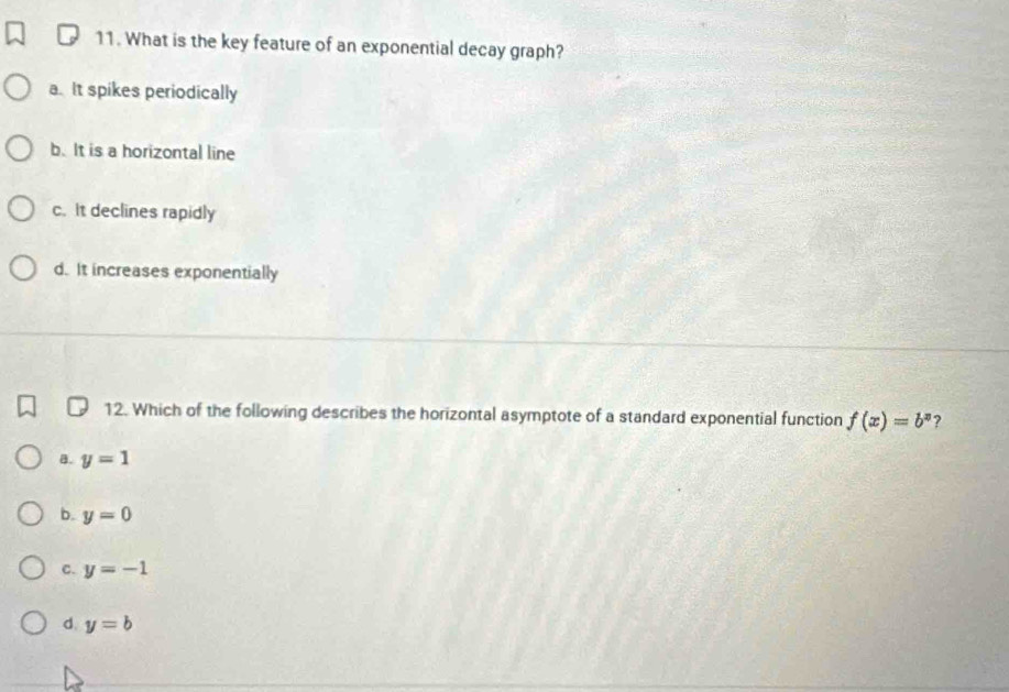 What is the key feature of an exponential decay graph?
a. It spikes periodically
b. It is a horizontal line
c. It declines rapidly
d. It increases exponentially
12. Which of the following describes the horizontal asymptote of a standard exponential function f(x)=b^x ?
B. y=1
b. y=0
C. y=-1
d. y=b