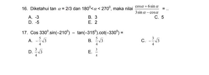 Diketahui tan alpha =2/3dan180° <270° , maka nilai  (cos alpha +6sin alpha )/3sin alpha -cos alpha  =.. _
A. -3 B. 3 C. 5
D. -5 E. 2
17. Cos330^0.sin (-210^0)-tan (-315^0).cot (-330^0)=
A. - 5/4 sqrt(3)  5/4 sqrt(3) - 3/4 sqrt(3)
B.
C.
D.  3/4 sqrt(3)  3/4 
E.