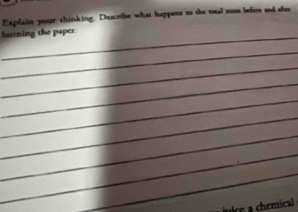 Explain your thinking. Describe what happens to the mual mass befors and sfo 
_ 
burning the paper. 
_ 
_ 
_ 
_ 
_ 
_ 
_ 
_ 
jnice a chemical