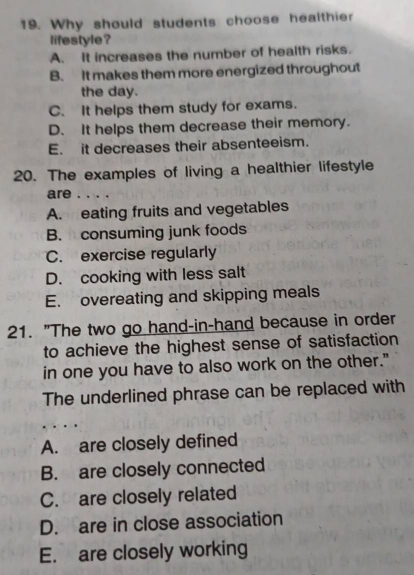 Why should students choose healthier
lifestyle ?
A. It increases the number of health risks.
B. It makes them more energized throughout
the day.
C. It helps them study for exams.
D. It helps them decrease their memory.
E. it decreases their absenteeism.
20. The examples of living a healthier lifestyle
are . . . .
A. eating fruits and vegetables
B. consuming junk foods
C. exercise regularly
D. cooking with less salt
E. overeating and skipping meals
21. "The two go hand-in-hand because in order
to achieve the highest sense of satisfaction
in one you have to also work on the other."
The underlined phrase can be replaced with
A. are closely defined
B. are closely connected
C. are closely related
D. are in close association
E. are closely working