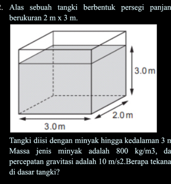 Alas sebuah tangki berbentuk persegi panjan 
berukuran 2m* 3m. 
Tangki diisi dengan minyak hingga kedalaman 3 n
Massa jenis minyak adalah 800 kg/m3, da 
percepatan gravitasi adalah 10 m/s2.Berapa tekana 
di dasar tangki?