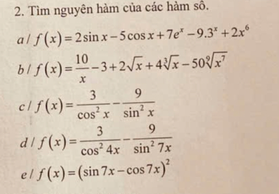 Tìm nguyên hàm của các hàm số. 
a / f(x)=2sin x-5cos x+7e^x-9.3^x+2x^6
b / f(x)= 10/x -3+2sqrt(x)+4sqrt[3](x)-50sqrt[9](x^7)
c l f(x)= 3/cos^2x - 9/sin^2x 
d / f(x)= 3/cos^24x - 9/sin^27x 
e l f(x)=(sin 7x-cos 7x)^2