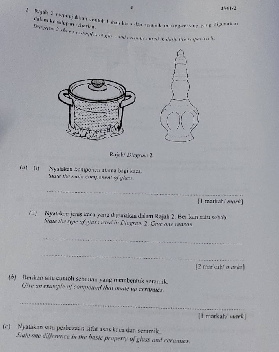 4 4541/2 
2 Rajah 2 menunjukkan contoh bahan kaca dan seramik masing-masing yang digunakan 
dalam kehidupan scharian. 
Diagram 2 shows examples of glass and ceramies used in daily life respectively. 
Rajah/ Diagram 2 
(@) (1) Nyatakan komponen utama bagi kaca. 
State the main component of glass 
_ 
[1 markah/ mark] 
(ii) Nyatakan jenis kaca yang digunakan dalam Rajah 2. Berikan satu sebab. 
State the type of glass used in Diagram 2. Give one reason. 
_ 
_ 
2 markah/ marks 
(b) Berikan satu contoh sebatian yang membentuk seramik. 
Give an example of compound that made up ceramics. 
_ 
[1 markah/ mark] 
(c) Nyatakan satu perbezaan sifat asas kaça dan seramik. 
State one difference in the basic property of glass and ceramics.