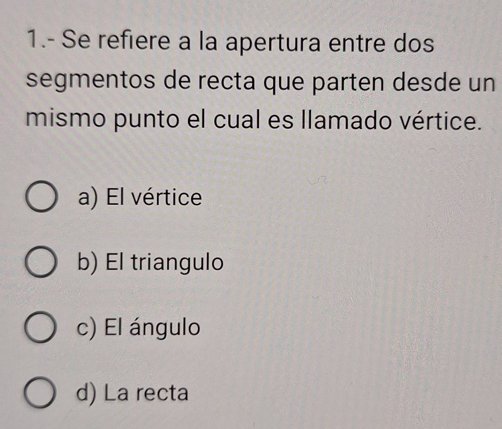 1.- Se refiere a la apertura entre dos
segmentos de recta que parten desde un
mismo punto el cual es llamado vértice.
a) El vértice
b) El triangulo
c) El ángulo
d) La recta