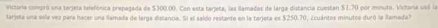 Victoria compró una tarjeta telefónica prepagada de $300.00. Con esta tarjeta, las llamadas de larga distancia cuestan $1.70 por minuto. Victoria usó la 
tarjeta una sola vez para hacer una llamada de larga distancia. Si el saldo restante en la tarjeta es $250.70, ¿cuántos minutos duró la llamada?