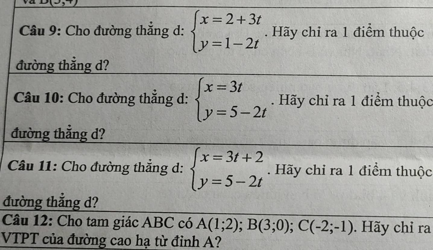 3,1) 
Câu 9: Cho đường thắng d: beginarrayl x=2+3t y=1-2tendarray.. Hãy chỉ ra 1 điểm thuộc 
đường thẳng d? 
Câu 10: Cho đường thắng d: beginarrayl x=3t y=5-2tendarray.. Hãy chỉ ra 1 điểm thuộc 
đường thẳng d? 
Câu 11: Cho đường thẳng d: beginarrayl x=3t+2 y=5-2tendarray.. Hãy chỉ ra 1 điểm thuộc 
đường thắng d? 
Câu 12: Cho tam giác ABC có A(1;2); B(3;0); C(-2;-1). Hãy chỉ ra 
VTPT của đường cao hạ từ đỉnh A?