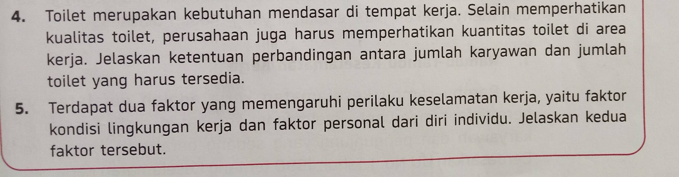 Toilet merupakan kebutuhan mendasar di tempat kerja. Selain memperhatikan 
kualitas toilet, perusahaan juga harus memperhatikan kuantitas toilet di area 
kerja. Jelaskan ketentuan perbandingan antara jumlah karyawan dan jumlah 
toilet yang harus tersedia. 
5. Terdapat dua faktor yang memengaruhi perilaku keselamatan kerja, yaitu faktor 
kondisi lingkungan kerja dan faktor personal dari diri individu. Jelaskan kedua 
faktor tersebut.