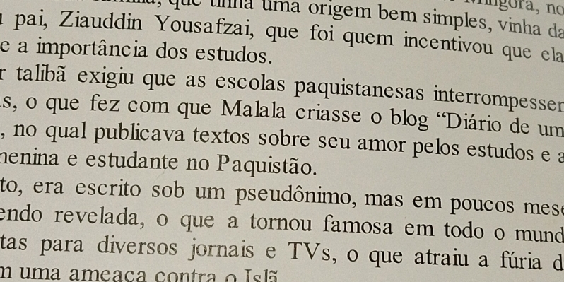 ora, no 
, que unma uma origem bem simples, vinha da 
a pai, Ziauddin Yousafzai, que foi quem incentivou que ela 
e a importância dos estudos. 
er talibã exigiu que as escolas paquistanesas interrompesser 
as, o que fez com que Malala criasse o blog 'Diário de um 
, no qual publicava textos sobre seu amor pelos estudos e a 
henina e estudante no Paquistão. 
to, era escrito sob um pseudônimo, mas em poucos mese 
endo revelada, o que a tornou famosa em todo o mund 
tas para diversos jornais e TVs, o que atraiu a fúria de 
uma ameaca contra o Islã