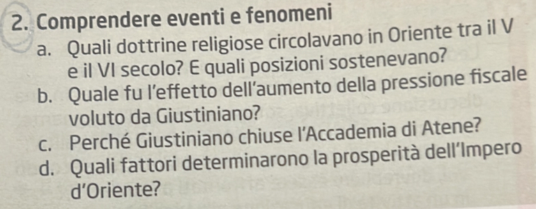 Comprendere eventi e fenomeni 
a. Quali dottrine religiose circolavano in Oriente tra il V 
e il VI secolo? E quali posizioni sostenevano? 
b. Quale fu l’effetto dell’aumento della pressione fiscale 
voluto da Giustiniano? 
c. Perché Giustiniano chiuse l'Accademia di Atene? 
d. Quali fattori determinarono la prosperità dell’Impero 
d’Oriente?