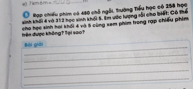 7km6m= _
m
6 Rạp chiếu phim có 480 chỗ ngồi. Trường Tiểu học có 258 học 
sinh khối 4 và 312 học sinh khối 5. Em ước lượng rồi cho biết: Có thể 
cho học sinh hai khối 4 và 5 cùng xem phim trong rạp chiếu phim 
trên được không? Tại sao? 
_ 
_ 
Bài giải 
_ 
_ 
_ 
_ 
_