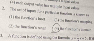 mltple output values
(4) each output value has multiple input values
2. The set of inputs for a particular function is known as
(1) the function’s inset (3) the function's mapping
(2) the function's range (4) the function's domain
3. A function is defined using the formula y= 1/2 x+5. If th