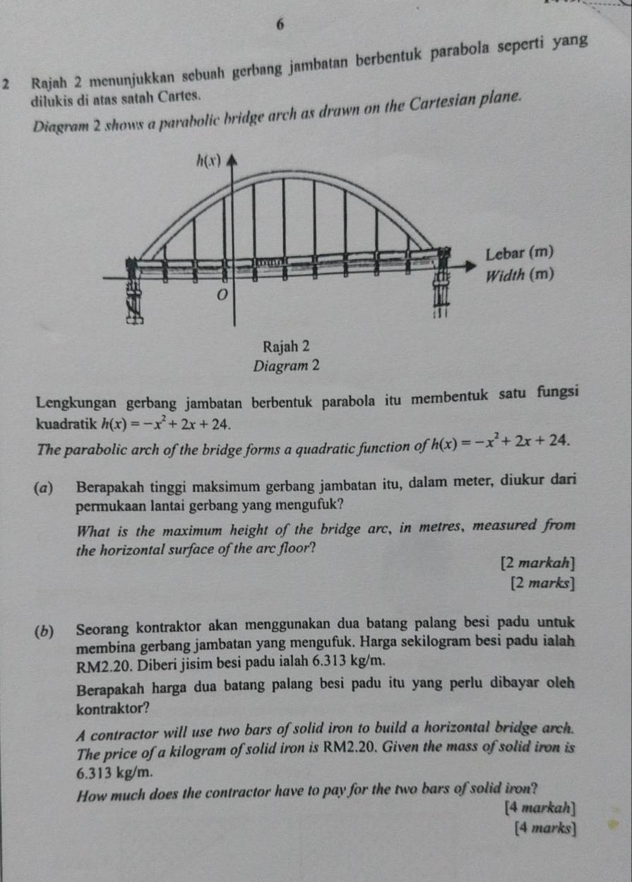 6
2 Rajah 2 menunjukkan sebuah gerbang jambatan berbentuk parabola seperti yang
dilukis di atas satah Cartes.
Diagram 2 shows a parabolic bridge arch as drawn on the Cartesian plane.
h(x)
Lebar (m)
Width (m)
0
Rajah 2
Diagram 2
Lengkungan gerbang jambatan berbentuk parabola itu membentuk satu fungsi
kuadratik h(x)=-x^2+2x+24. 
The parabolic arch of the bridge forms a quadratic function of h(x)=-x^2+2x+24. 
(@) Berapakah tinggi maksimum gerbang jambatan itu, dalam meter, diukur dari
permukaan lantai gerbang yang mengufuk?
What is the maximum height of the bridge arc, in metres, measured from
the horizontal surface of the arc floor?
[2 markah]
[2 marks]
(b) Seorang kontraktor akan menggunakan dua batang palang besi padu untuk
membina gerbang jambatan yang mengufuk. Harga sekilogram besi padu ialah
RM2.20. Diberi jisim besi padu ialah 6.313 kg/m.
Berapakah harga dua batang palang besi padu itu yang perlu dibayar oleh
kontraktor?
A contractor will use two bars of solid iron to build a horizontal bridge arch.
The price of a kilogram of solid iron is RM2.20. Given the mass of solid iron is
6.313 kg/m.
How much does the contractor have to pay for the two bars of solid iron?
[4 markah]
[4 marks]