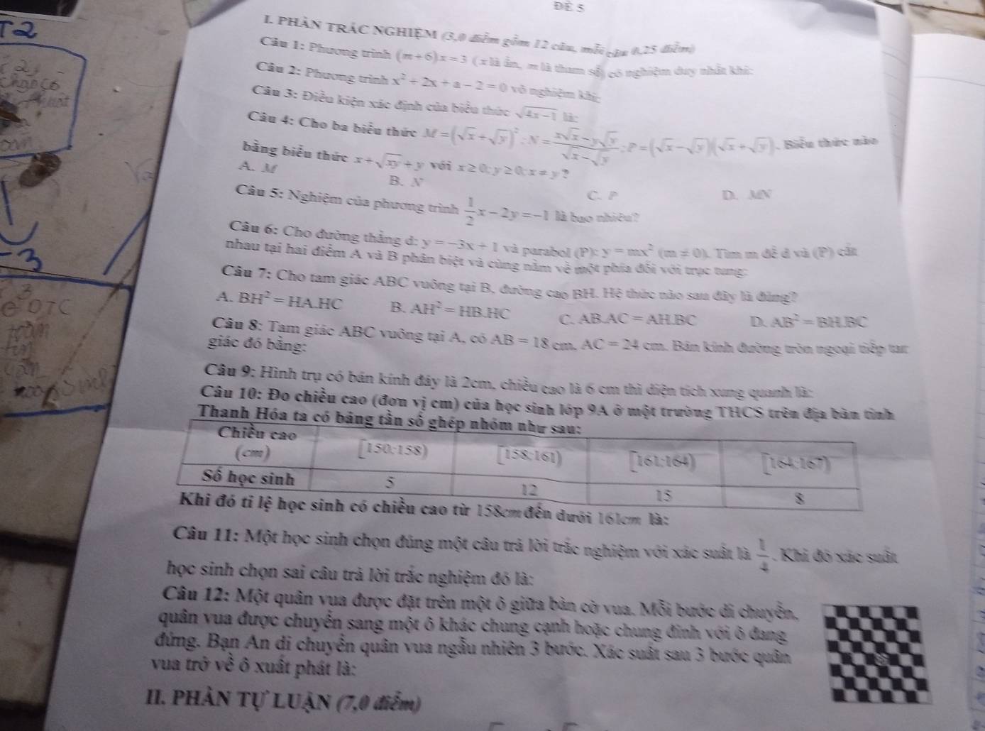 Để 5
I. PHÀN TRÁC NGHIỆM (3,0 diễm gồm 12 câu, mỗi cậa 0,25 diểm)
Câu 1: Phương trình (m+6)x=3(x)hin, # là tham số) có nghiệm duy nhất khi:
Câu 2: Phương trình x^2+2x+a-2=0 vô nghiệm khí
Câu 3: Điều kiện xác định của biểu thức sqrt(4x-1) li
Câu 4: Cho ba biểu thức M=(sqrt(x)+sqrt(y))^2∴ N= (xsqrt(x)-ysqrt(y))/sqrt(x)-sqrt(y) ;P=(sqrt(x)-sqrt(y))(sqrt(x)+sqrt(y)). Biểu thức nào
A. M
bằng biểu thức x+sqrt(xy)+y với x≥ 0;y≥ 0;x!= y ? L(Y)
B. X°
C. P D.
Câu 5: Nghiệm của phương trình  1/2 x-2y=-1 là bao nhiêu?
Câu 6: Cho đường thẳng d: y=-3x+1 và parabol (P):y=mx^2(m!= 0) 1 Tim m đề đ và (P) cất
nhau tại hai điểm A và B phân biệt và cùng nằm vẻ một phía đối với trục tung:
Câu 7: Cho tam giác ABC vuông tại B, đường cao BH. Hệ thức nào sau đây là đùng?
A. BH^2=HA.HC B. AH^2=HBHC C. ABAC=AHBC D. AB^2=BHBC
Câu 8: Tam giác ABC vuông tại A, có AB=18cm.AC=24cm
giác đó bằng: a. Bản kính đường tròn ngoại tiếp tar
Câu 9: Hình trụ có bán kính đáy là 2cm, chiều cao là 6 cm thì diện tích xung quanh là:
Câu 10: Đo chiều cao (đơn vị cm) của học sinh lớp 9A ở một trường THCS trên địa bàn tỉnh
Thanh Hóa ta có bảng
m là:
Câu 11: Một học sinh chọn đúng một câu trả lời trắc nghiệm với xác suất là  1/4 . Khi đó xác suất
học sinh chọn sai câu trả lời trắc nghiệm đó là:
Câu 12: Một quân vua được đặt trên một ô giữa bản cờ vua. Mỗi bước di chuyễn,
quân vua được chuyển sang một ô khác chung cạnh hoặc chung đinh với ô đang
đứng. Bạn An di chuyển quân vua ngẫu nhiên 3 bước. Xác suất sau 3 bước quân
vua trở về ô xuất phát là:
II. PHÀN Tự LUẠN (7,0 điểm)