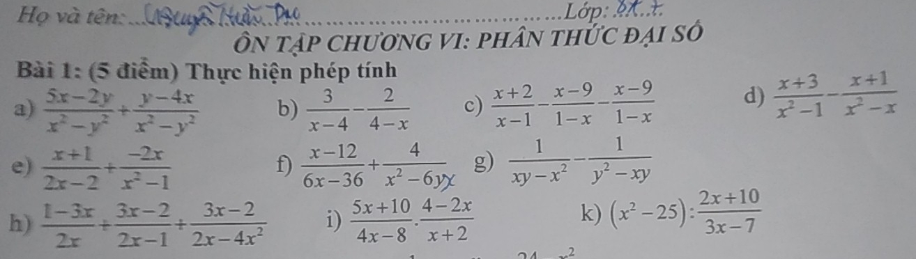 Họ và tên: 
_ 
ÔN tập ChươnG VI: phân thỨc đại số 
Bài 1: (5 điểm) Thực hiện phép tính 
a)  (5x-2y)/x^2-y^2 + (y-4x)/x^2-y^2  b)  3/x-4 - 2/4-x  c)  (x+2)/x-1 - (x-9)/1-x - (x-9)/1-x 
d)  (x+3)/x^2-1 - (x+1)/x^2-x 
e)  (x+1)/2x-2 + (-2x)/x^2-1   (x-12)/6x-36 + 4/x^2-6yx  g)  1/xy-x^2 - 1/y^2-xy 
f) 
h)  (1-3x)/2x + (3x-2)/2x-1 + (3x-2)/2x-4x^2  i)  (5x+10)/4x-8 ·  (4-2x)/x+2 
k) (x^2-25): (2x+10)/3x-7 
2