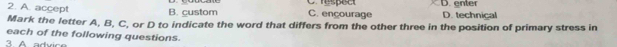 A. accept B. custom C. ençourage C respect D. enter D. technical
Mark the letter A, B, C, or D to indicate the word that differs from the other three in the position of primary stress in
each of the following questions.
A aduc