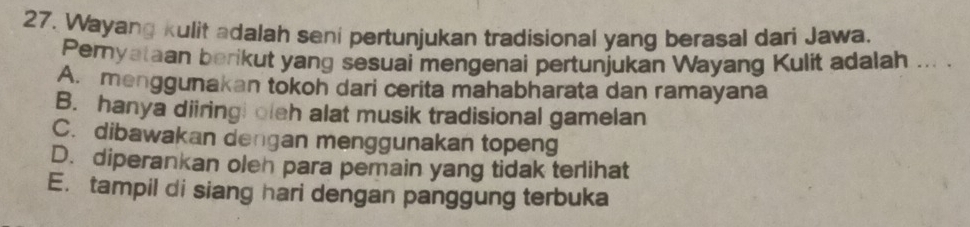 Wayang kulit adalah seni pertunjukan tradisional yang berasal dari Jawa.
Peryataan berikut yang sesuai mengenai pertunjukan Wayang Kulit adalah ... .
A. menggunakan tokoh dari cerita mahabharata dan ramayana
B. hanya diiring! oleh alat musik tradisional gamelan
C. dibawakan dengan menggunakan topeng
D. diperankan oleh para pemain yang tidak terlihat
E. tampil di siang hari dengan panggung terbuka