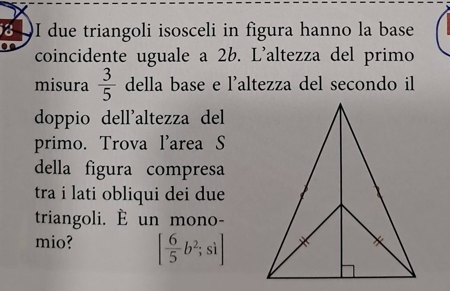 due triangoli isosceli in figura hanno la base 
coincidente uguale a 2b. L'altezza del primo 
misura  3/5  della base e l'altezza del secondo il 
doppio dell'altezza del 
primo. Trova l'area S 
della figura compresa 
tra i lati obliqui dei due 
triangoli. È un mono- 
mio?
[ 6/5 b^2;si]