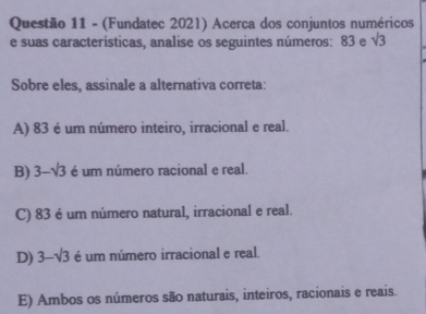 (Fundatec 2021) Acerca dos conjuntos numéricos
e suas características, analise os seguintes números: 83 e sqrt(3)
Sobre eles, assinale a alternativa correta:
A) 83 é um número inteiro, irracional e real.
B) 3-sqrt(3) é um número racional e real.
C) 83 é um número natural, irracional e real.
D) 3-sqrt(3) é um número irracional e real.
E) Ambos os números são naturais, inteiros, racionais e reais.